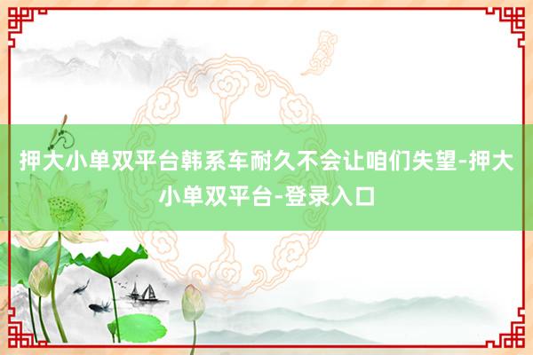 押大小單雙平臺(tái)韓系車耐久不會(huì)讓咱們失望-押大小單雙平臺(tái)-登錄入口