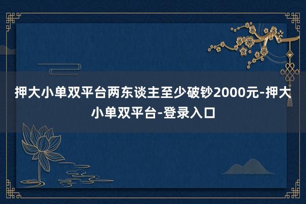 押大小單雙平臺兩東談主至少破鈔2000元-押大小單雙平臺-登錄入口