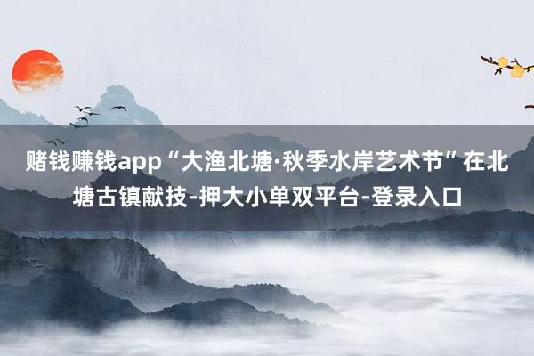 賭錢賺錢app“大漁北塘·秋季水岸藝術節”在北塘古鎮獻技-押大小單雙平臺-登錄入口