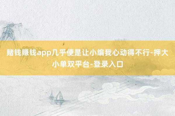賭錢賺錢app幾乎便是讓小編我心動得不行-押大小單雙平臺-登錄入口