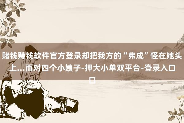 賭錢賺錢軟件官方登錄卻把我方的“弗成”怪在她頭上...而對四個小姨子-押大小單雙平臺-登錄入口