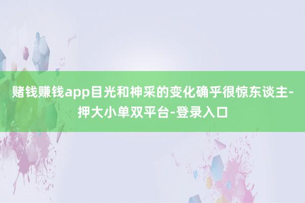 賭錢賺錢app目光和神采的變化確乎很驚東談主-押大小單雙平臺-登錄入口