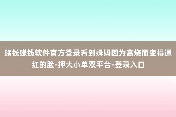 賭錢賺錢軟件官方登錄看到姆媽因?yàn)楦邿兊猛t的臉-押大小單雙平臺(tái)-登錄入口