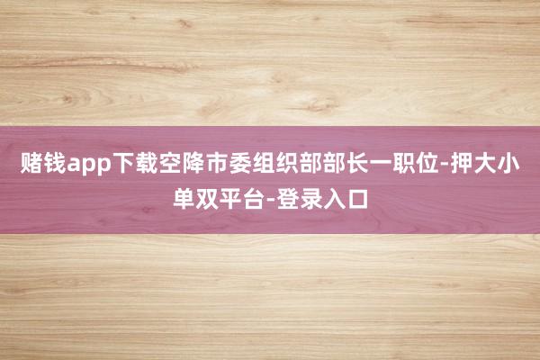 賭錢app下載空降市委組織部部長一職位-押大小單雙平臺-登錄入口