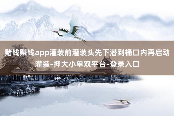 賭錢賺錢app灌裝前灌裝頭先下潛到桶口內再啟動灌裝-押大小單雙平臺-登錄入口