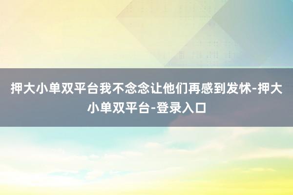 押大小單雙平臺我不念念讓他們再感到發怵-押大小單雙平臺-登錄入口