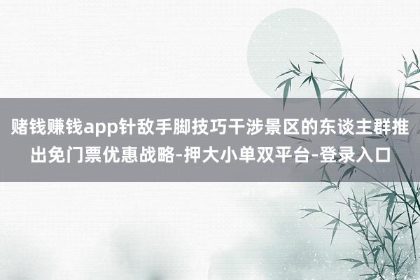 賭錢賺錢app針敵手腳技巧干涉景區(qū)的東談主群推出免門票優(yōu)惠戰(zhàn)略-押大小單雙平臺(tái)-登錄入口