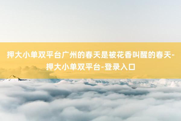 押大小單雙平臺(tái)廣州的春天是被花香叫醒的春天-押大小單雙平臺(tái)-登錄入口