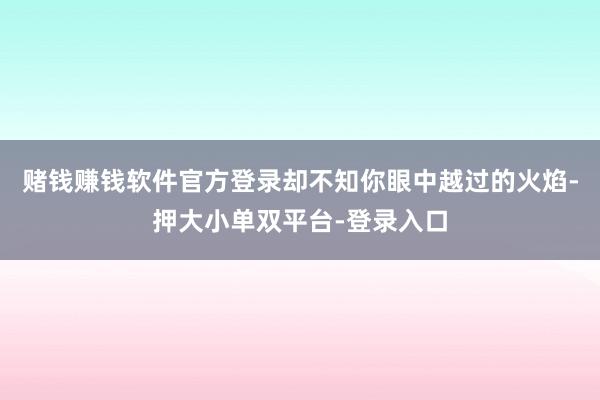 賭錢賺錢軟件官方登錄卻不知你眼中越過的火焰-押大小單雙平臺-登錄入口