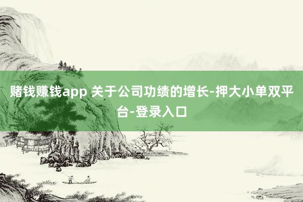 賭錢賺錢app 關于公司功績的增長-押大小單雙平臺-登錄入口