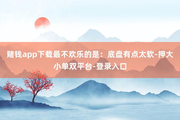 賭錢app下載最不歡樂的是:底盤有點太軟-押大小單雙平臺-登錄入口