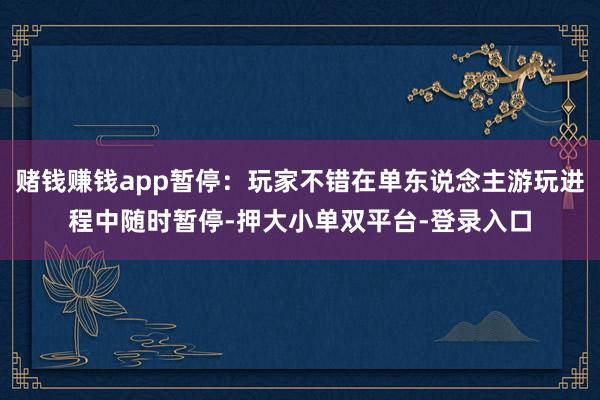 賭錢賺錢app暫停:玩家不錯在單東說念主游玩進程中隨時暫停-押大小單雙平臺-登錄入口
