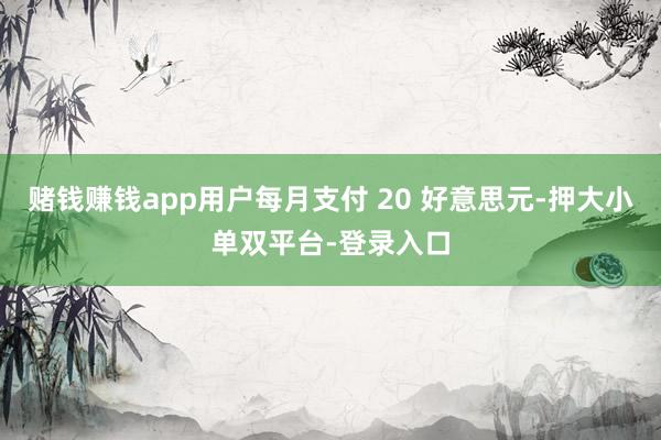賭錢賺錢app用戶每月支付 20 好意思元-押大小單雙平臺-登錄入口