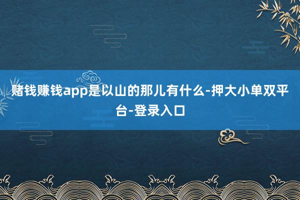 賭錢(qián)賺錢(qián)app是以山的那兒有什么-押大小單雙平臺(tái)-登錄入口