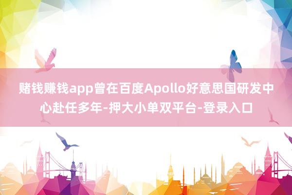 賭錢賺錢app曾在百度Apollo好意思國研發(fā)中心赴任多年-押大小單雙平臺-登錄入口