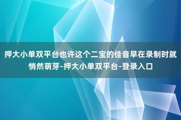 押大小單雙平臺也許這個二寶的佳音早在錄制時就悄然萌芽-押大小單雙平臺-登錄入口