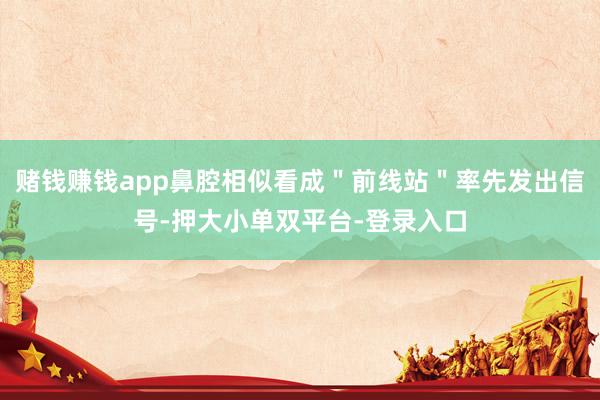 賭錢賺錢app鼻腔相似看成"前線站"率先發出信號-押大小單雙平臺-登錄入口