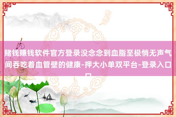 賭錢賺錢軟件官方登錄沒(méi)念念到血脂至極悄無(wú)聲氣間吞吃著血管壁的健康-押大小單雙平臺(tái)-登錄入口
