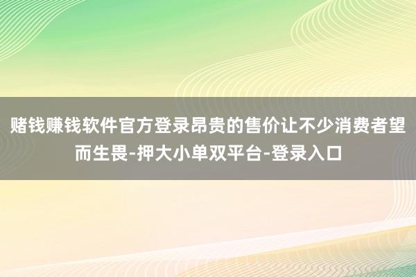 賭錢賺錢軟件官方登錄昂貴的售價讓不少消費者望而生畏-押大小單雙平臺-登錄入口
