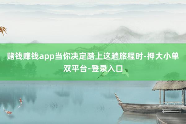 賭錢賺錢app當你決定踏上這趟旅程時-押大小單雙平臺-登錄入口