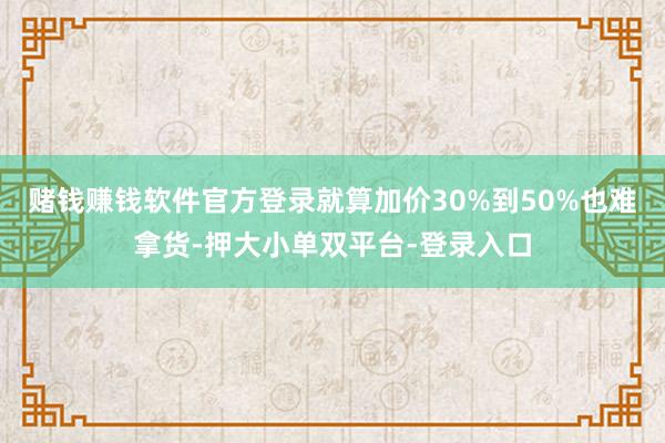 賭錢賺錢軟件官方登錄就算加價30%到50%也難拿貨-押大小單雙平臺-登錄入口