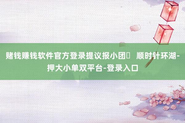 賭錢賺錢軟件官方登錄提議報小團? 順時針環湖-押大小單雙平臺-登錄入口