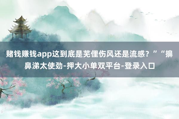 賭錢賺錢app這到底是蕪俚傷風還是流感？”“擤鼻涕太使勁-押大小單雙平臺-登錄入口