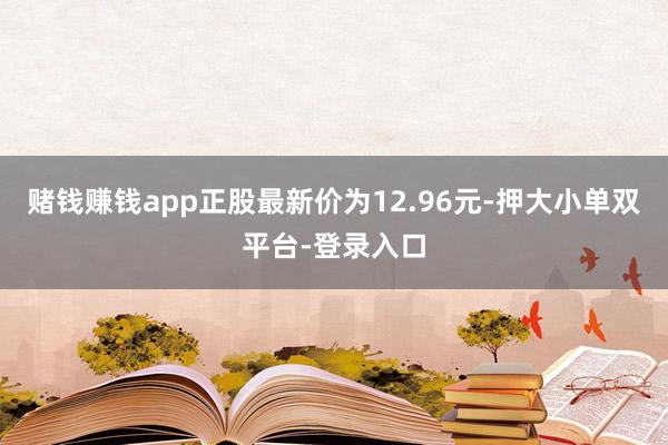 賭錢賺錢app正股最新價為12.96元-押大小單雙平臺-登錄入口