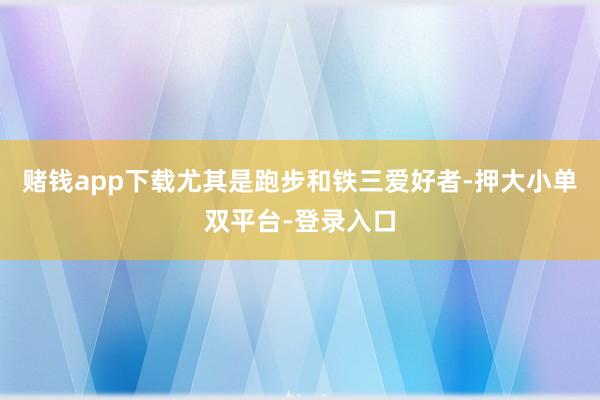 賭錢app下載尤其是跑步和鐵三愛好者-押大小單雙平臺-登錄入口