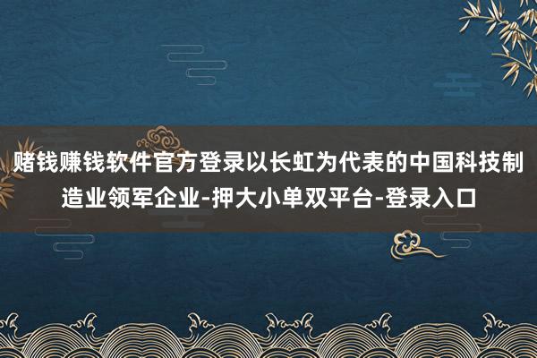 賭錢賺錢軟件官方登錄以長虹為代表的中國科技制造業領軍企業-押大小單雙平臺-登錄入口