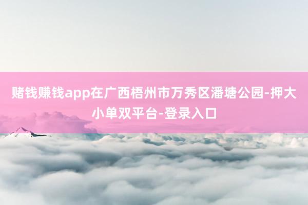 賭錢賺錢app在廣西梧州市萬秀區潘塘公園-押大小單雙平臺-登錄入口