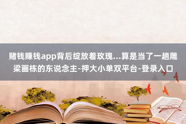 賭錢賺錢app背后綻放著玫瑰...算是當(dāng)了一趟雕梁畫棟的東說念主-押大小單雙平臺-登錄入口